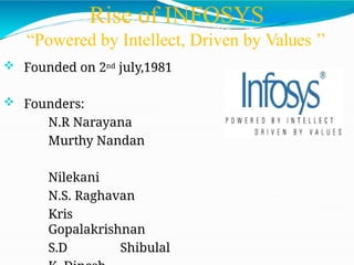 Rise of INFOSYS
“Powered by Intellect, Driven by Values ’’
 Founded on 2nd july,1981
 Founders:
N.R Narayana
Murthy Nandan
Nilekani
N.S. Raghavan
Kris
Gopalakrishnan
S.D Shibulal
 