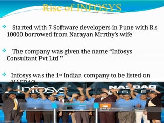 Rise of INFOSYS
 Started with 7 Software developers in Pune with R.s
10000 borrowed from Narayan Mrrthy’s wife
 The company was given the name “Infosys
Consultant Pvt Ltd ’’
 Infosys was the 1st Indian company to be listed on
NASDAQ
 
