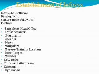 Establishment of Infosys
Infosys has software
Development
Center’s in the following
location:
• Bangalore- Head Office
• Bhubaneshwar
• Chandigarh
• Chennai
• Jaipur
• Mangalore
• Mysore- Training Location
• Pune- Largest
• Mumbai
• New Delhi
• Thiruvananthapuram
• Gurgaon
• Hyderabad
 