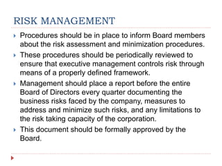 RISK MANAGEMENT
 Procedures should be in place to inform Board members
about the risk assessment and minimization procedures.
 These procedures should be periodically reviewed to
ensure that executive management controls risk through
means of a properly defined framework.
 Management should place a report before the entire
Board of Directors every quarter documenting the
business risks faced by the company, measures to
address and minimize such risks, and any limitations to
the risk taking capacity of the corporation.
 This document should be formally approved by the
Board.
 
