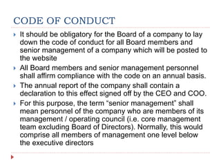 CODE OF CONDUCT
 It should be obligatory for the Board of a company to lay
down the code of conduct for all Board members and
senior management of a company which will be posted to
the website
 All Board members and senior management personnel
shall affirm compliance with the code on an annual basis.
 The annual report of the company shall contain a
declaration to this effect signed off by the CEO and COO.
 For this purpose, the term “senior management” shall
mean personnel of the company who are members of its
management / operating council (i.e. core management
team excluding Board of Directors). Normally, this would
comprise all members of management one level below
the executive directors
 
