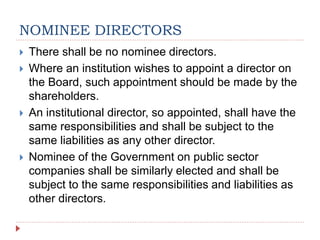 NOMINEE DIRECTORS
 There shall be no nominee directors.
 Where an institution wishes to appoint a director on
the Board, such appointment should be made by the
shareholders.
 An institutional director, so appointed, shall have the
same responsibilities and shall be subject to the
same liabilities as any other director.
 Nominee of the Government on public sector
companies shall be similarly elected and shall be
subject to the same responsibilities and liabilities as
other directors.
 