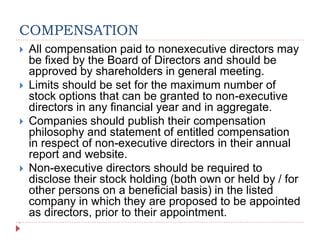 COMPENSATION
 All compensation paid to nonexecutive directors may
be fixed by the Board of Directors and should be
approved by shareholders in general meeting.
 Limits should be set for the maximum number of
stock options that can be granted to non-executive
directors in any financial year and in aggregate.
 Companies should publish their compensation
philosophy and statement of entitled compensation
in respect of non-executive directors in their annual
report and website.
 Non-executive directors should be required to
disclose their stock holding (both own or held by / for
other persons on a beneficial basis) in the listed
company in which they are proposed to be appointed
as directors, prior to their appointment.

 