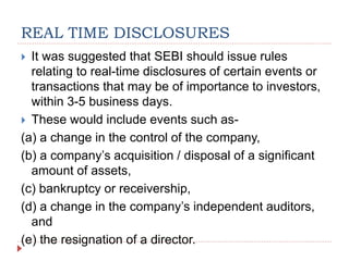 REAL TIME DISCLOSURES
 It was suggested that SEBI should issue rules
relating to real-time disclosures of certain events or
transactions that may be of importance to investors,
within 3-5 business days.
 These would include events such as-
(a) a change in the control of the company,
(b) a company’s acquisition / disposal of a significant
amount of assets,
(c) bankruptcy or receivership,
(d) a change in the company’s independent auditors,
and
(e) the resignation of a director.
 