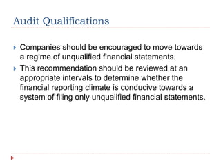 Audit Qualifications
 Companies should be encouraged to move towards
a regime of unqualified financial statements.
 This recommendation should be reviewed at an
appropriate intervals to determine whether the
financial reporting climate is conducive towards a
system of filing only unqualified financial statements.
 