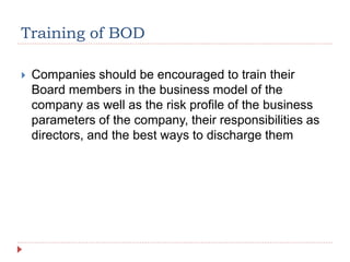Training of BOD
 Companies should be encouraged to train their
Board members in the business model of the
company as well as the risk profile of the business
parameters of the company, their responsibilities as
directors, and the best ways to discharge them
 