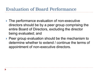 Evaluation of Board Performance
 The performance evaluation of non-executive
directors should be by a peer group comprising the
entire Board of Directors, excluding the director
being evaluated; and
 Peer group evaluation should be the mechanism to
determine whether to extend / continue the terms of
appointment of non-executive directors.
 