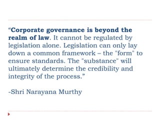“Corporate governance is beyond the
realm of law. It cannot be regulated by
legislation alone. Legislation can only lay
down a common framework – the "form" to
ensure standards. The "substance" will
ultimately determine the credibility and
integrity of the process.”
-Shri Narayana Murthy
 