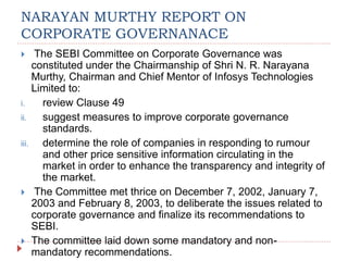 NARAYAN MURTHY REPORT ON
CORPORATE GOVERNANACE
 The SEBI Committee on Corporate Governance was
constituted under the Chairmanship of Shri N. R. Narayana
Murthy, Chairman and Chief Mentor of Infosys Technologies
Limited to:
i. review Clause 49
ii. suggest measures to improve corporate governance
standards.
iii. determine the role of companies in responding to rumour
and other price sensitive information circulating in the
market in order to enhance the transparency and integrity of
the market.
 The Committee met thrice on December 7, 2002, January 7,
2003 and February 8, 2003, to deliberate the issues related to
corporate governance and finalize its recommendations to
SEBI.
 The committee laid down some mandatory and non-
mandatory recommendations.
 