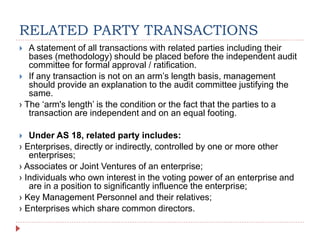 RELATED PARTY TRANSACTIONS
 A statement of all transactions with related parties including their
bases (methodology) should be placed before the independent audit
committee for formal approval / ratification.
 If any transaction is not on an arm’s length basis, management
should provide an explanation to the audit committee justifying the
same.
› The ‘arm's length’ is the condition or the fact that the parties to a
transaction are independent and on an equal footing.
 Under AS 18, related party includes:
› Enterprises, directly or indirectly, controlled by one or more other
enterprises;
› Associates or Joint Ventures of an enterprise;
› Individuals who own interest in the voting power of an enterprise and
are in a position to significantly influence the enterprise;
› Key Management Personnel and their relatives;
› Enterprises which share common directors.
 