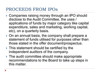 PROCEEDS FROM IPOs
 Companies raising money through an IPO should
disclose to the Audit Committee, the uses /
applications of funds by major category like capital
expenditure, sales and marketing, working capital,
etc), on a quarterly basis.
 On an annual basis, the company shall prepare a
statement of funds utilised for purposes other than
those stated in the offer document/prospectus.
 This statement should be certified by the
independent auditors of the company.
 The audit committee should make appropriate
recommendations to the Board to take up steps in
this matter.
 