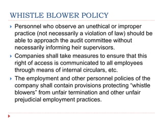 WHISTLE BLOWER POLICY
 Personnel who observe an unethical or improper
practice (not necessarily a violation of law) should be
able to approach the audit committee without
necessarily informing heir supervisors.
 Companies shall take measures to ensure that this
right of access is communicated to all employees
through means of internal circulars, etc.
 The employment and other personnel policies of the
company shall contain provisions protecting “whistle
blowers” from unfair termination and other unfair
prejudicial employment practices.
 