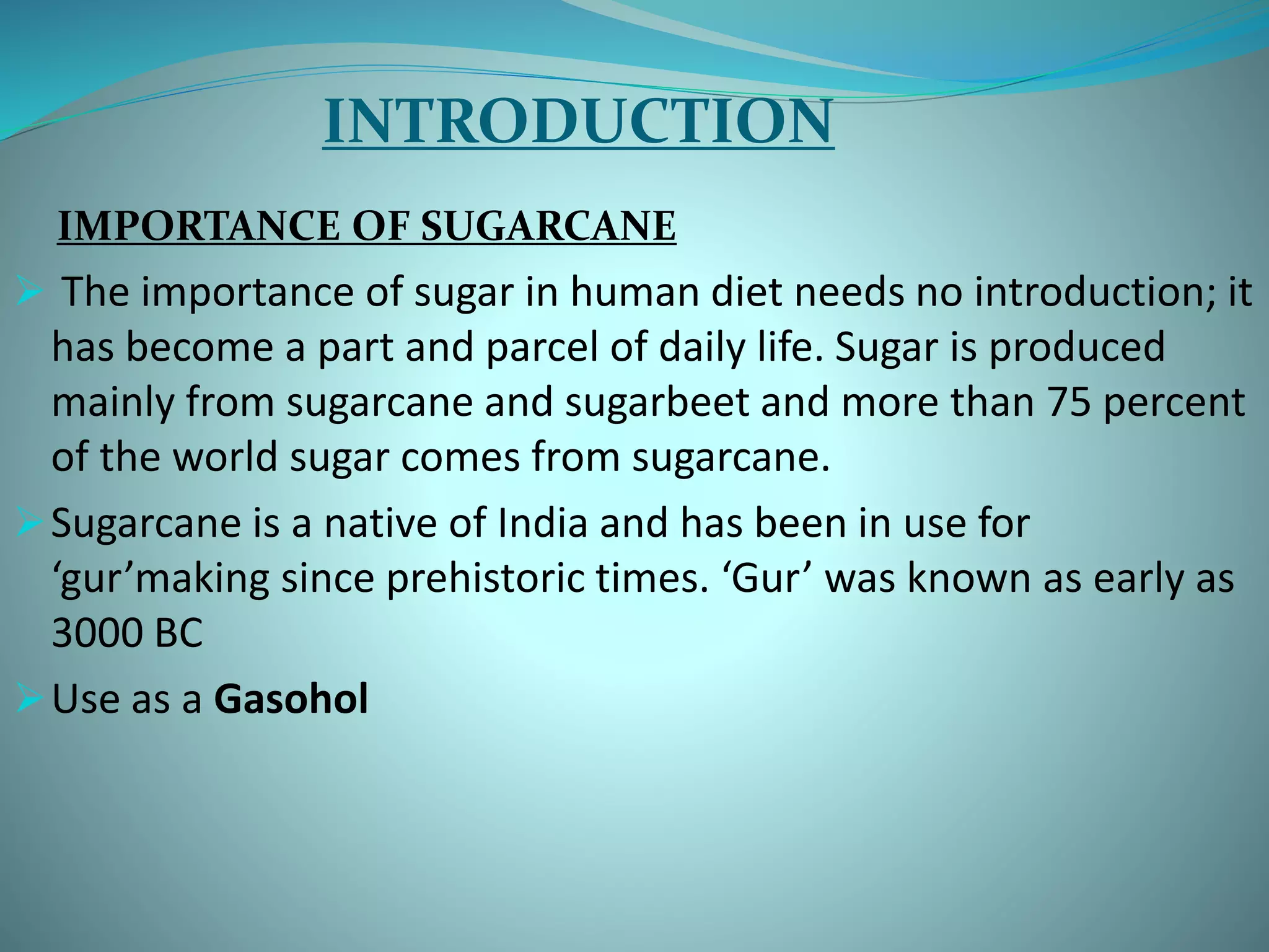 INTRODUCTION
IMPORTANCE OF SUGARCANE
 The importance of sugar in human diet needs no introduction; it
has become a part and parcel of daily life. Sugar is produced
mainly from sugarcane and sugarbeet and more than 75 percent
of the world sugar comes from sugarcane.
Sugarcane is a native of India and has been in use for
‘gur’making since prehistoric times. ‘Gur’ was known as early as
3000 BC
Use as a Gasohol
 