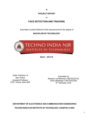 1
A
PROJECT REPORT
on
FACE DETECTION AND TRACKING
Submitted in partial fulfilment of the requirements for the degree of
BACHELOR OF TECHNOLOGY
Batch: - 2014-18
Submitted by
Narayan Lal Menariya (14ETCEC015)
Varun Bhatnagar (14ETCEC030)
8Th Semester, ECE
Under Guidance of
Isha Purbia
Assistant Professor
ECE, Techno India NJR
DEPARTMENT OF ELECTRONICS AND COMMUNICATION ENGINEERING
TECHNO INDIA NJR INSTITUTE OF TECHNOLOGY, UDAIPUR-313003
 