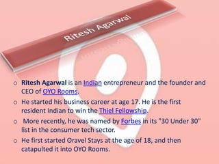o Ritesh Agarwal is an Indian entrepreneur and the founder and
CEO of OYO Rooms.
o He started his business career at age 17. He is the first
resident Indian to win the Thiel Fellowship.
o More recently, he was named by Forbes in its "30 Under 30"
list in the consumer tech sector.
o He first started Oravel Stays at the age of 18, and then
catapulted it into OYO Rooms.
 