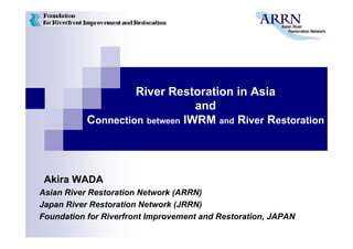 River Restoration in Asia
                                and
           Connection between IWRM and River Restoration




 Akira WADA
Asian River Restoration Network (ARRN)
Japan River Restoration Network (JRRN)
Foundation for Riverfront Improvement and Restoration, JAPAN
 