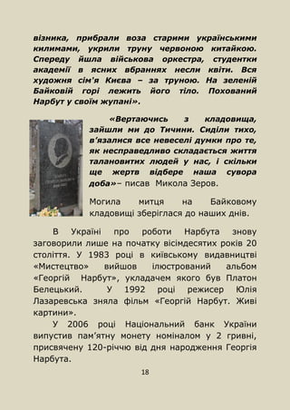 18
візника, прибрали воза старими українськими
килимами, укрили труну червоною китайкою.
Спереду йшла військова оркестра, студентки
академії в ясних вбраннях несли квіти. Вся
художня сім'я Києва – за труною. На зеленій
Байковій горі лежить його тіло. Похований
Нарбут у своїм жупані».
«Вертаючись з кладовища,
зайшли ми до Тичини. Сиділи тихо,
в’язалися все невеселі думки про те,
як несправедливо складається життя
талановитих людей у нас, і скільки
ще жертв відбере наша сувора
доба»– писав Микола Зеров.
Могила митця на Байковому
кладовищі зберіглася до наших днів.
В Україні про роботи Нарбута знову
заговорили лише на початку вісімдесятих років 20
століття. У 1983 році в київському видавництві
«Мистецтво» вийшов ілюстрований альбом
«Георгій Нарбут», укладачем якого був Платон
Белецький. У 1992 році режисер Юлія
Лазаревська зняла фільм «Георгій Нарбут. Живі
картини».
У 2006 році Національний банк України
випустив пам’ятну монету номіналом у 2 гривні,
присвячену 120-річчю від дня народження Георгія
Нарбута.
 