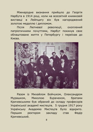 8
Міжнародне визнання прийшло до Георгія
Нарбута в 1914 році, коли на всесвітній книжковій
виставці в Лейпцигу він був нагороджений
золотою медаллю і дипломом.
Після Лютневої революції, охоплений
патріотичними почуттями, Нарбут покинув своє
облаштоване життя у Петербургу і переїхав до
Києва.
Разом із Михайлом Бойчуком, Олександром
Мурашком, Миколою Бурачеком, братами
Кричевськими був обраний до складу професорів
Української академії мистецтв. 5 грудня 1917 року
Українську Академію Мистецтв було відкрито.
Першим ректором закладу став Федір
Кричевський.
 