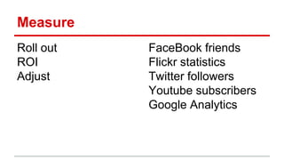 Measure
Roll out
ROI
Adjust
FaceBook friends
Flickr statistics
Twitter followers
Youtube subscribers
Google Analytics
 