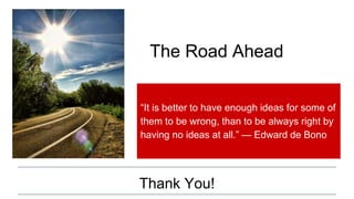 Thank You!
“It is better to have enough ideas for some of
them to be wrong, than to be always right by
having no ideas at all.” — Edward de Bono
The Road Ahead
 