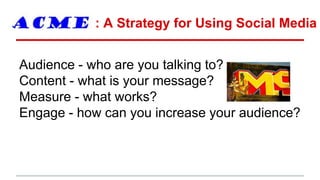 : A Strategy for Using Social Media
Audience - who are you talking to?
Content - what is your message?
Measure - what works?
Engage - how can you increase your audience?
 