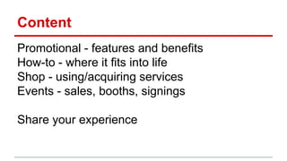 Content
Promotional - features and benefits
How-to - where it fits into life
Shop - using/acquiring services
Events - sales, booths, signings
Share your experience
 
