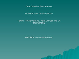 CAM Carolina Baur Arenas PLANEACION DE 5º GRADO TEMA: TRANSVERSAL. PERSONAJES DE LA TELEVISION PFROFRA. Narzadalia Garza  