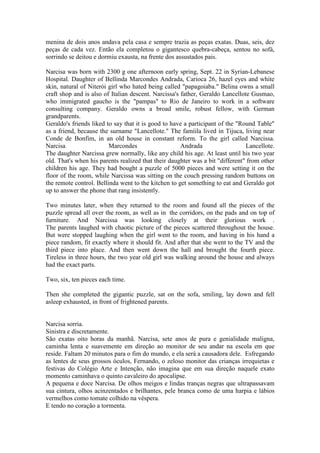 menina de dois anos andava pela casa e sempre trazia as peças exatas. Duas, seis, dez
peças de cada vez. Então ela completou o gigantesco quebra-cabeça, sentou no sofá,
sorrindo se deitou e dormiu exausta, na frente dos assustados pais.
Narcisa was born with 2300 g one afternoon early spring, Sept. 22 in Syrian-Lebanese
Hospital. Daughter of Bellinda Marcondes Andrada, Carioca 26, hazel eyes and white
skin, natural of Niterói girl who hated being called "papagoiaba." Belina owns a small
craft shop and is also of Italian descent. Narcissa's father, Geraldo Lancellote Gusmao,
who immigrated gaucho is the "pampas" to Rio de Janeiro to work in a software
consulting company. Geraldo owns a broad smile, robust fellow, with German
grandparents.
Geraldo's friends liked to say that it is good to have a participant of the "Round Table"
as a friend, because the surname "Lancellote." The famíila lived in Tijuca, living near
Conde de Bonfim, in an old house in constant reform. To the girl called Narcissa.
Narcisa Marcondes Andrada Lancellote.
The daughter Narcissa grew normally, like any child his age. At least until his two year
old. That's when his parents realized that their daughter was a bit "different" from other
children his age. They had bought a puzzle of 5000 pieces and were setting it on the
floor of the room, while Narcissa was sitting on the couch pressing random buttons on
the remote control. Bellinda went to the kitchen to get something to eat and Geraldo got
up to answer the phone that rang insistently.
Two minutes later, when they returned to the room and found all the pieces of the
puzzle spread all over the room, as well as in the corridors, on the pads and on top of
furniture. And Narcissa was looking closely at their glorious work .
The parents laughed with chaotic picture of the pieces scattered throughout the house.
But were stopped laughing when the girl went to the room, and having in his hand a
piece random, fit exactly where it should fit. And after that she went to the TV and the
third piece into place. And then went down the hall and brought the fourth piece.
Tireless in three hours, the two year old girl was walking around the house and always
had the exact parts.
Two, six, ten pieces each time.
Then she completed the gigantic puzzle, sat on the sofa, smiling, lay down and fell
asleep exhausted, in front of frightened parents.
Narcisa sorria.
Sinistra e discretamente.
São exatas oito horas da manhã. Narcisa, sete anos de pura e genialidade maligna,
caminha lenta e suavemente em direção ao monitor de seu andar na escola em que
reside. Faltam 20 minutos para o fim do mundo, e ela será a causadora dele. Esfregando
as lentes de seus grossos óculos, Fernando, o zeloso monitor das crianças irrequietas e
festivas do Colégio Arte e Intenção, não imagina que em sua direção naquele exato
momento caminhava o quinto cavaleiro do apocalipse.
A pequena e doce Narcisa. De olhos meigos e lindas tranças negras que ultrapassavam
sua cintura, olhos acinzentados e brilhantes, pele branca como de uma harpia e lábios
vermelhos como tomate colhido na véspera.
E tendo no coração a tormenta.
 