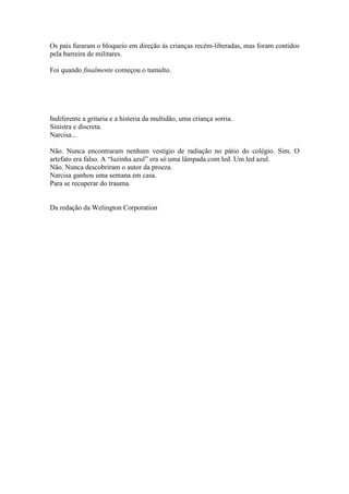 Os pais furaram o bloqueio em direção às crianças recém-liberadas, mas foram contidos
pela barreira de militares.
Foi quando finalmente começou o tumulto.
Indiferente a gritaria e a histeria da multidão, uma criança sorria.
Sinistra e discreta.
Narcisa...
Não. Nunca encontraram nenhum vestígio de radiação no pátio do colégio. Sim. O
artefato era falso. A “luzinha azul” era só uma lâmpada com led. Um led azul.
Não. Nunca descobriram o autor da proeza.
Narcisa ganhou uma semana em casa.
Para se recuperar do trauma.
Da redação da Welington Corporation
 