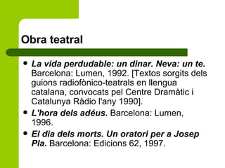 Obra teatral La vida perdudable: un dinar. Neva: un te.  Barcelona: Lumen, 1992. [Textos sorgits dels guions radiofònico-teatrals en llengua catalana, convocats pel Centre Dramàtic i Catalunya Ràdio l'any 1990]. L'hora dels adéus.  Barcelona: Lumen, 1996. El dia dels morts. Un oratori per a Josep Pla.  Barcelona: Edicions 62, 1997.  