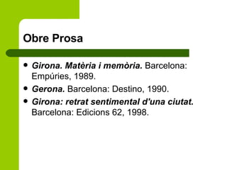 Obre Prosa Girona. Matèria i memòria.  Barcelona: Empúries, 1989. Gerona.  Barcelona: Destino, 1990. Girona: retrat sentimental d'una ciutat.  Barcelona: Edicions 62, 1998.  