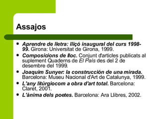 Assajos Aprendre de lletra: lliçó inaugural del curs 1998-99.  Girona: Universitat de Girona, 1999.  Composicions de lloc.  Conjunt d'articles publicats al suplement Quaderns de  El País  des del 2 de desembre del 1999.  Joaquim Sunyer: la construcción de una mirada.  Barcelona: Museu Nacional d'Art de Catalunya, 1999. L'any litúrgiocom a obra d'art total.  Barcelona: Claret, 2001. L'ànima dels poetes.  Barcelona: Ara Llibres, 2002.  