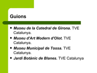 Guions Museu de la Catedral de Girona.  TVE Catalunya. Museu d'Art Modern d'Olot.  TVE Catalunya. Museu Municipal de Tossa.  TVE Catalunya. Jardí Botànic de Blanes.  TVE Catalunya  