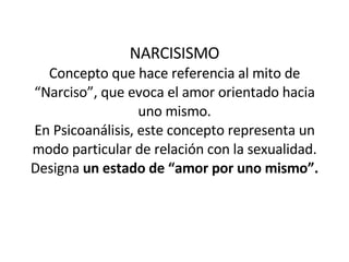 NARCISISMO Concepto que hace referencia al mito de “Narciso”, que evoca el amor orientado hacia uno mismo. En Psicoanálisis, este concepto representa un modo particular de relación con la sexualidad. Designa  un estado de “amor por uno mismo”. 