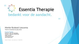 “
”
bedankt voor de aandacht.
Nienke Buiskool Leeuwma
Trainer en Consultant bij Lady Letters
Essentia Therapie
De Wel 42, 3871 MV Hoevelaken
Telefoon / Whatsapp: 0622222765
Skype: xsnienke
nienke@essentia.site
www.essentia.site
Essentia Therapie – www.essentia.site - 0622222765
Essentia Therapie
 