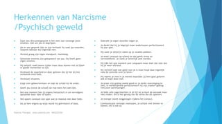 Herkennen van Narcisme
/Psychisch geweld
 Gaat een discussie(gesprek is het niet) aan vanwege jouw
emoties, niet om jou te begrijpen.
 Als er een gesprek lijkt te zijn herhaalt hij vaak jou woorden.
Gesprek bestaat dus eigenlijk niet.
 Verteld graag zijn eigen standpunt, monoloog.
 Getoonde emoties zijn gekopieerd van jou. Hij heeft geen
eigen emoties.
 Hij belooft vaak betere tijden maar deze komen niet al lijken
er goede momenten te zijn.
 Verdraait de waarheid en doet geloven dat jij het bij het
verkeerde eind hebt.
 Verdraait situaties.
 Liegt over gebeurtenissen en legt de schuld bij de ander.
 Geeft jou overal de schuld van hoe klein het ook lijkt.
 Het ene moment ben jij ergens fantastisch in om vervolgens
datzelfde weer neer te halen.
 Het speelt constant een spel wat je meestal niet door hebt.
 Als je hem ergens op wijst wordt hij geïrriteerd of boos.
 Gebruikt je eigen woorden tegen je.
 Je denkt dat hij je begrijpt maar ondertussen perfectioneert
hij zijn spel.
 Hij weet je altijd te raken op je zwakke plekken.
 Je staat constant op scherp en dat geeft stress en
vermoeidheid. Je voelt je letterlijk ziek worden.
 Hij lijkt het ene moment zeer zorgzaam maar doet dat voor dat
hij je weer afbrand.
 Hij verteld vaak wat goed voor je is maar houd daar eigenlijk
mee de controle over je leven.
 Hij neemt je mee in je wereld waardoor jij hem gaat geloven
ook al klopt deze niet.
 Je praat zijn gedrag veelal goed en je denkt vooruitgang te
zien, in werkelijkheid perfectioneert hij zijn masker/gedrag
met jouw aanwijzingen.
 Je hebt vele vage klachten in je lijf en je kunt de oorzaak maar
niet vinden. Dit is het gevolg van de stress die dit oplevert.
 Je energie wordt weggezogen tijdens het contact.
 Communicatie verloopt moeizaam, je schijnt niet binnen te
komen, dit is ook zo.
Essentia Therapie – www.essentia.site - 0622222765
 