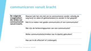 communiceren vanuit kracht
De volgende
vraagstukken
die leiden tot
communiceren
vanuit kracht.
Waarom lukt het mij niet om te communiceren zonder volledig de
weg kwijt te raken of geëmotioneerd te worden in het gesprek?
Heb ik te maken met goede communicatie of non-communicatie?
Wat zijn de herkenningspunten van non-communicatie?
Welke communicatietechnieken kan ik daarbij gebruiken?
Hoe zet ik dit effectief in? (rollenspel)
Essentia Therapie – www.essentia.site - 0622222765
 