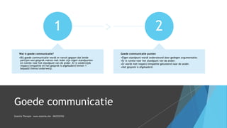 Goede communicatie
1
Wat is goede communicatie?
•Bij goede communicatie wordt er vanuit gegaan dat beide
partijen een gesprek voeren met ieder zijn eigen standpunten
en ruimte voor het standpunt van de ander. Er is wederzijds
respect/empathie en het gesprek is afgekaderd binnen 1
bepaald thema/onderwerp.
2
Goede communicatie punten
•Eigen standpunt wordt ondersteund door gedegen argumentatie;
•Er is ruimte voor het standpunt van de ander;
•Er wordt met respect/empathie geluisterd naar de ander.
•Het gesprek is afgekaderd.
Essentia Therapie – www.essentia.site - 0622222765
 