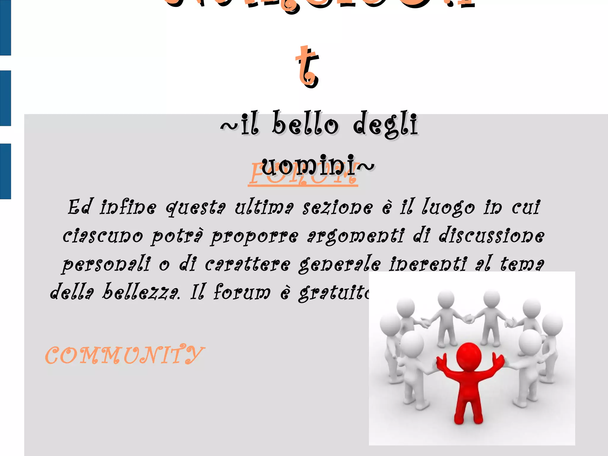 FORUM Ed infine questa ultima sezione è il luogo in cui ciascuno potrà proporre argomenti di discussione personali o di carattere generale inerenti al tema della bellezza. Il forum è gratuito ed aperto a tutti.  COMMUNITY  NARCIS ♂ .it  ~ il bello degli uomini ~ 