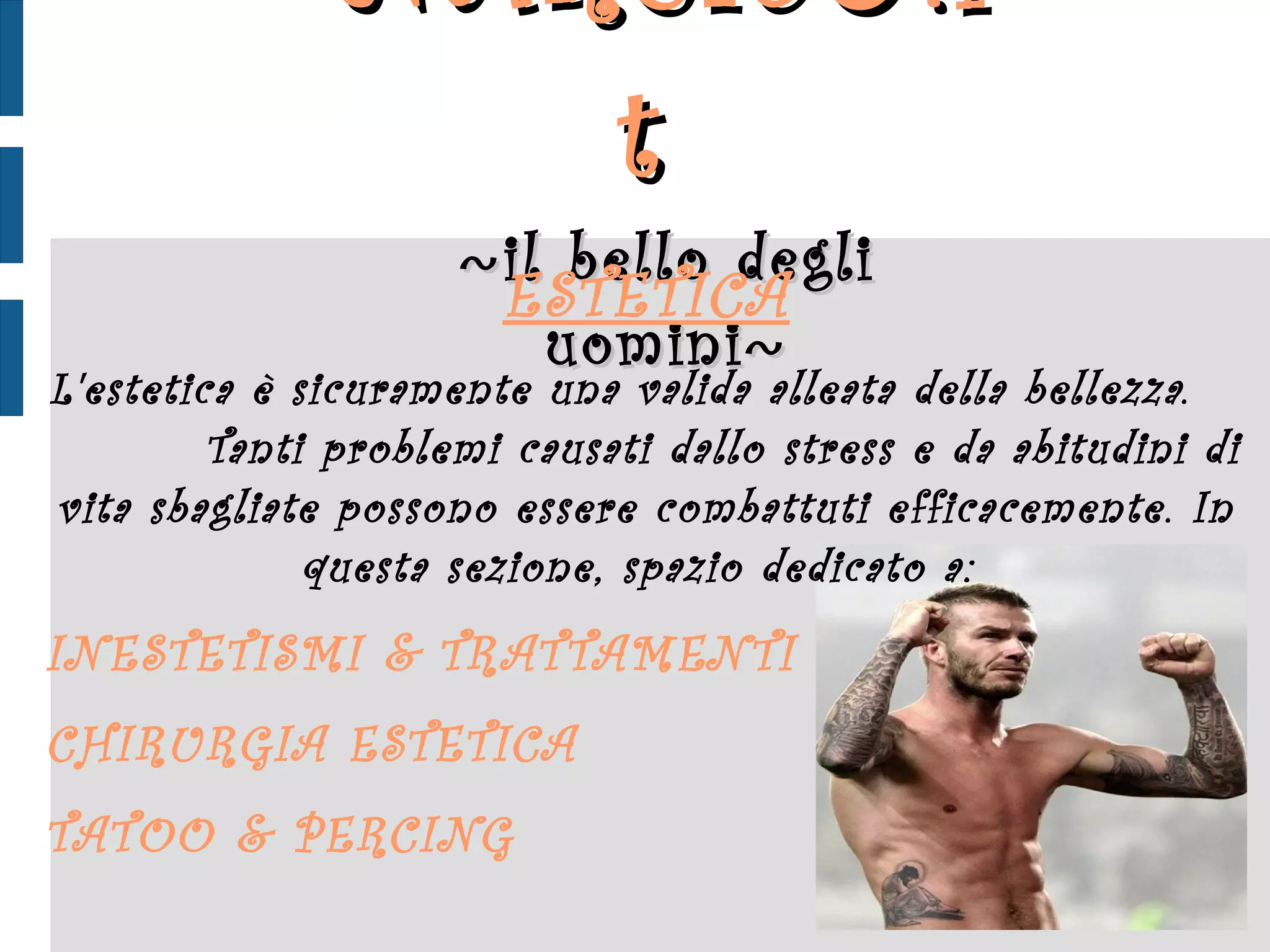 NARCIS ♂ .it  ~ il bello degli uomini ~ ESTETICA L'estetica è sicuramente una valida alleata della bellezza.  Tanti problemi causati dallo stress e da abitudini di vita sbagliate possono essere combattuti efficacemente. In questa sezione, spazio dedicato a:  INESTETISMI  &  TRATTAMENTI CHIRURGIA ESTETICA  TATOO  &  PERCING 