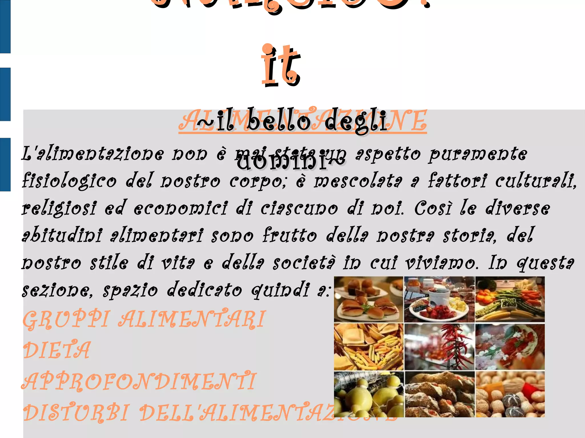 ALIMENTAZIONE L'alimentazione non è mai stata un aspetto puramente fisiologico del nostro corpo; è mescolata a fattori culturali, religiosi ed economici di ciascuno di noi. Così le diverse abitudini alimentari sono frutto della nostra storia, del nostro stile di vita e della società in cui viviamo. In questa sezione, spazio dedicato quindi a: GRUPPI ALIMENTARI DIETA APPROFONDIMENTI DISTURBI DELL'ALIMENTAZIONE NARCIS ♂ .it  ~ il bello degli uomini ~ 