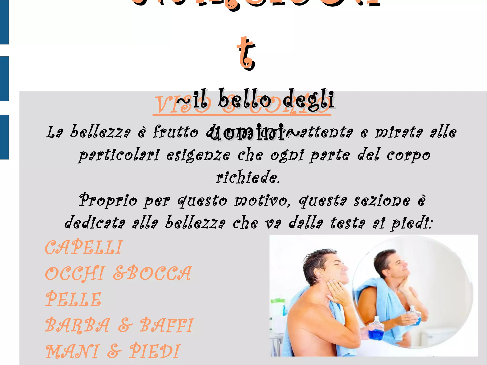 VISO  &  CORPO   La bellezza è frutto di una cura attenta e mirata alle  particolari esigenze che ogni parte del corpo richiede.  Proprio per questo motivo, questa sezione è dedicata alla bellezza che va dalla testa ai piedi:  CAPELLI OCCHI  & BOCCA PELLE BARBA  &   BAFFI MANI  &  PIEDI NARCIS ♂ .it  ~ il bello degli uomini ~ 