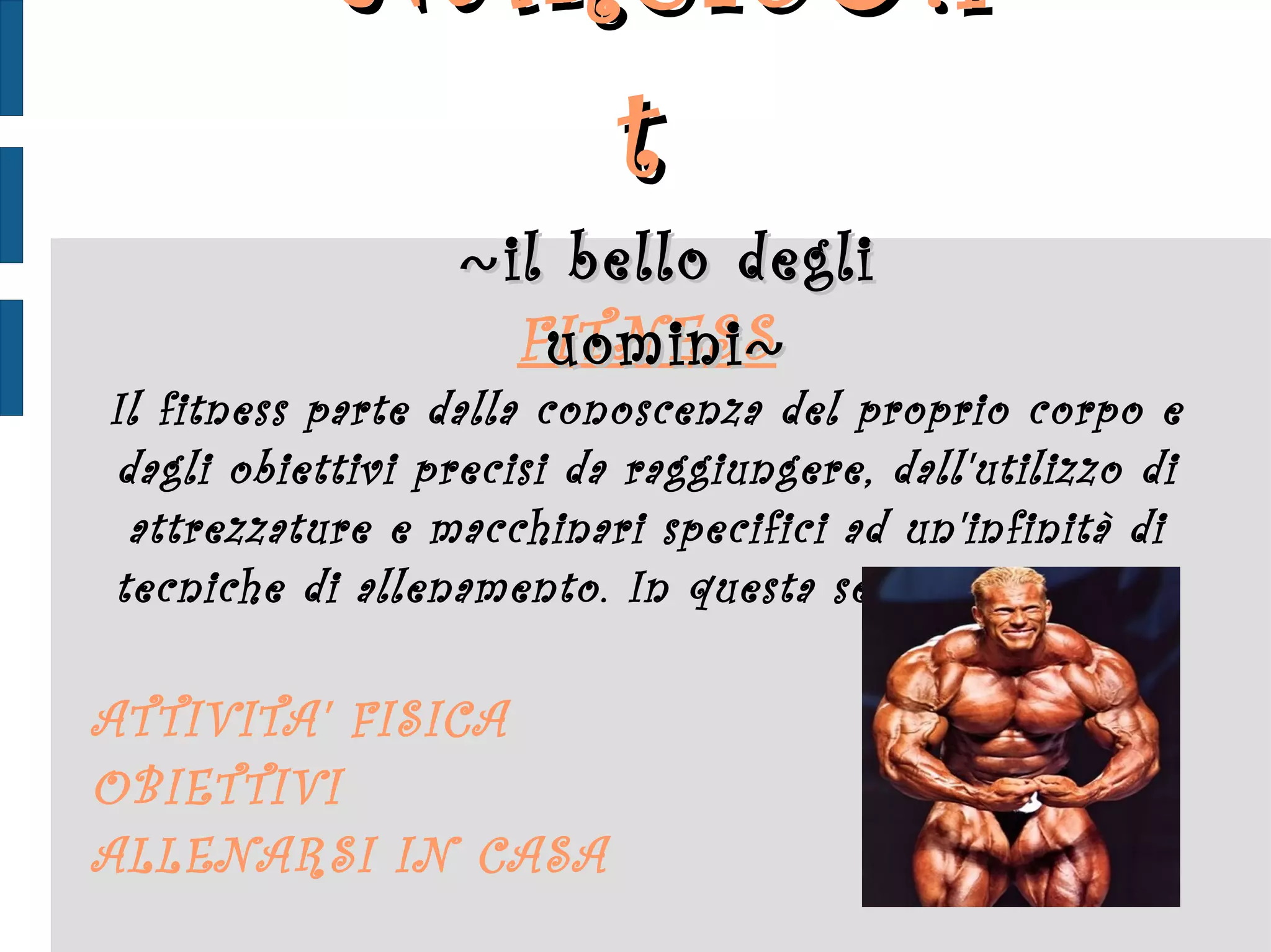 FITNESS Il fitness parte dalla conoscenza del proprio corpo e dagli obiettivi precisi da raggiungere, dall'utilizzo di attrezzature e macchinari specifici ad un'infinità di tecniche di allenamento. In questa sezione, spazio a: ATTIVITA' FISICA OBIETTIVI ALLENARSI IN CASA NARCIS ♂ .it  ~ il bello degli uomini ~ 