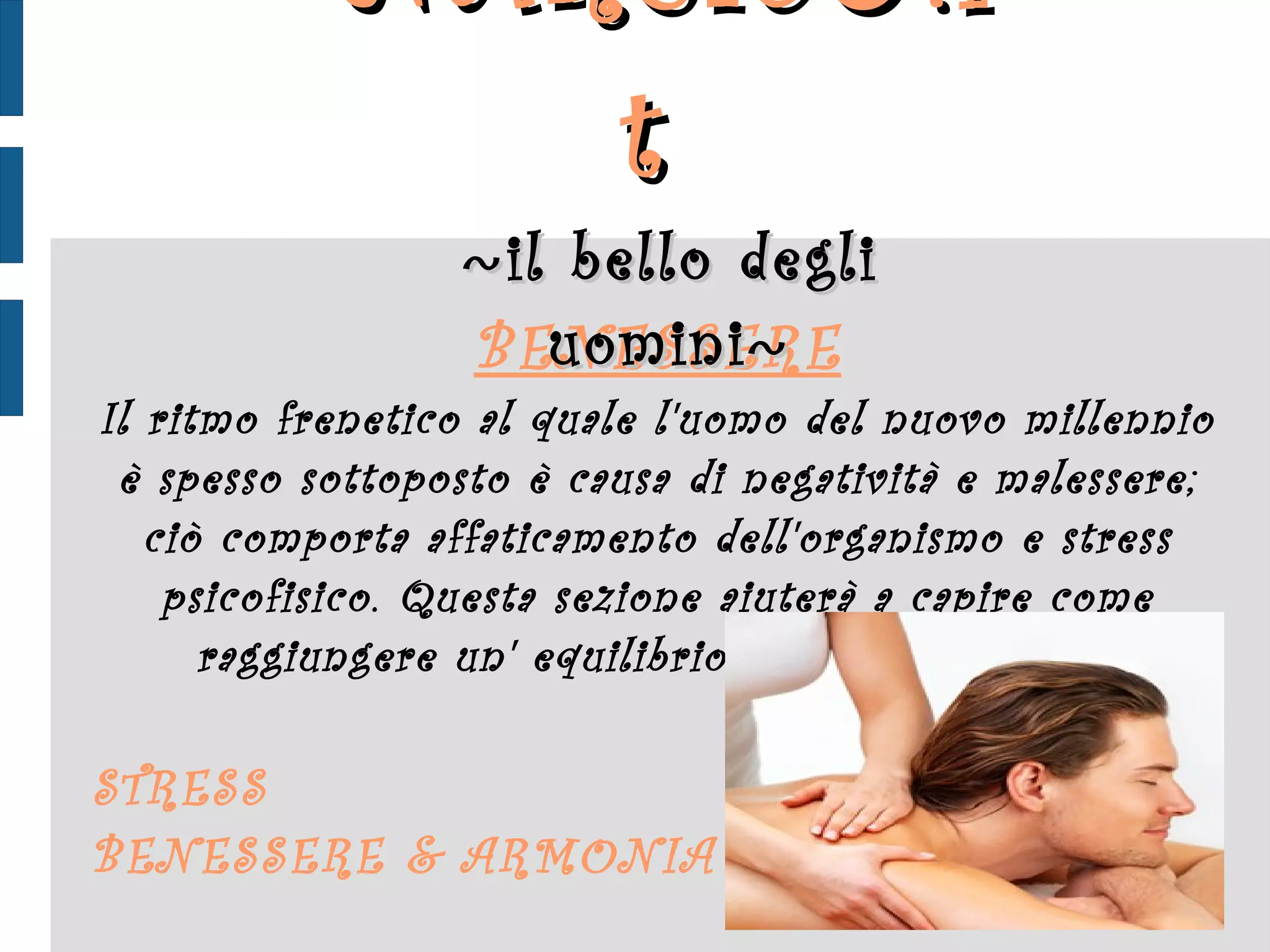 BENESSERE Il ritmo frenetico al quale l'uomo del nuovo millennio è spesso sottoposto è causa di negatività e malessere; ciò comporta affaticamento dell'organismo e stress psicofisico. Questa sezione aiuterà a capire come raggiungere un' equilibrio tra anima e corpo: STRESS BENESSERE & ARMONIA NARCIS ♂ .it  ~ il bello degli uomini ~ 