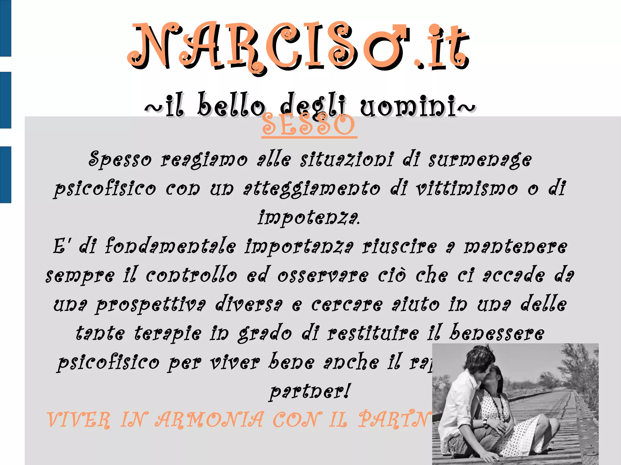 NARCIS ♂ .it  ~ il bello degli uomini ~ SESSO Spesso reagiamo alle situazioni di surmenage psicofisico con un atteggiamento di vittimismo o di impotenza. E' di fondamentale importanza riuscire a mantenere sempre il controllo ed osservare ciò che ci accade da una prospettiva diversa e cercare aiuto in una delle tante terapie in grado di restituire il benessere psicofisico per viver bene anche il rapporto con il partner! VIVER IN ARMONIA CON IL PARTNER 