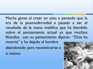 Mucha gente al creer en esto a pensado que la era de la posmodernidad a pasado a ser el  resultado de la mano maléfica que ha blandido sobre el pensamiento actual ya que muchos filósofos  con su pensamiento dijeron  “Dios ha muerto” y ha dejado al hombre abandonado para reconstruirse a  sí mismo 
