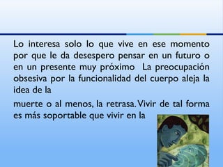 Lo interesa solo lo que vive en ese momento por que le da desespero pensar en un futuro o en un presente muy próximo  La preocupación obsesiva por la funcionalidad del cuerpo aleja la idea de la muerte o al menos, la retrasa. Vivir de tal forma es más soportable que vivir en la 
