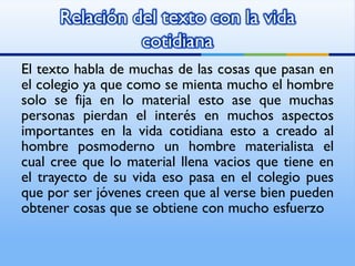 El texto habla de muchas de las cosas que pasan en el colegio ya que como se mienta mucho el hombre solo se fija en lo material esto ase que muchas personas pierdan el interés en muchos aspectos importantes en la vida cotidiana esto a creado al hombre posmoderno un hombre materialista el cual cree que lo material llena vacios que tiene en el trayecto de su vida eso pasa en el colegio pues que por ser jóvenes creen que al verse bien pueden obtener cosas que se obtiene con mucho esfuerzo  