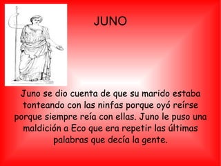JUNO Juno se dio cuenta de que su marido estaba tonteando con las ninfas porque oyó reírse porque siempre reía con ellas. Juno le puso una maldición a Eco que era repetir las últimas palabras que decía la gente. 
