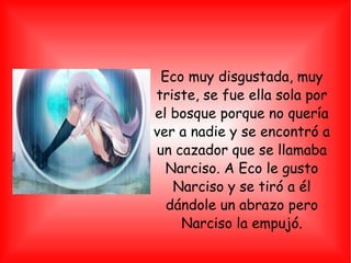 Eco muy disgustada, muy triste, se fue ella sola por el bosque porque no quería ver a nadie y se encontró a un cazador que se llamaba Narciso. A Eco le gusto Narciso y se tiró a él dándole un abrazo pero Narciso la empujó. 